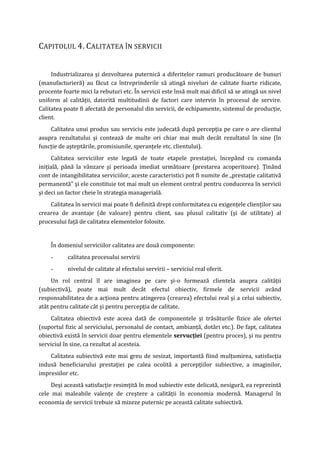 CAPITOLUL 4. CALITATEA ÎN SERVICII
Industrializarea şi dezvoltarea puternică a diferitelor ramuri producătoare de bunuri
(manufacturieră) au făcut ca întreprinderile să atingă niveluri de calitate foarte ridicate,
procente foarte mici la rebuturi etc. În servicii este însă mult mai dificil să se atingă un nivel
uniform al calităţii, datorită multitudinii de factori care intervin în procesul de servire.
Calitatea poate fi afectată de personalul din servicii, de echipamente, sistemul de producţie,
client.
Calitatea unui produs sau serviciu este judecată după percepţia pe care o are clientul
asupra rezultatului şi contează de multe ori chiar mai mult decât rezultatul în sine (în
funcţie de aşteptările, promisiunile, speranţele etc. clientului).
Calitatea serviciilor este legată de toate etapele prestaţiei, începând cu comanda
iniţială, până la vânzare şi perioada imediat următoare (prestarea acoperitoare). Ţinând
cont de intangibilitatea serviciilor, aceste caracteristici pot fi numite de „prestaţie calitativă
permanentă” şi ele constituie tot mai mult un element central pentru conducerea în servicii
şi deci un factor cheie în strategia managerială.
Calitatea în servicii mai poate fi definită drept conformitatea cu exigenţele clienţilor sau
crearea de avantaje (de valoare) pentru client, sau plusul calitativ (şi de utilitate) al
procesului faţă de calitatea elementelor folosite.
În domeniul serviciilor calitatea are două componente:
- calitatea procesului servirii
- nivelul de calitate al efectului servirii – serviciul real oferit.
Un rol central îl are imaginea pe care şi-o formează clientela asupra calităţii
(subiectivă), poate mai mult decât efectul obiectiv, firmele de servicii având
responsabilitatea de a acţiona pentru atingerea (crearea) efectului real şi a celui subiectiv,
atât pentru calitate cât şi pentru percepţia de calitate.
Calitatea obiectivă este aceea dată de componentele şi trăsăturile fizice ale ofertei
(suportul fizic al serviciului, personalul de contact, ambianţă, dotări etc.). De fapt, calitatea
obiectivă există în servicii doar pentru elementele servucţiei (pentru proces), şi nu pentru
serviciul în sine, ca rezultat al acesteia.
Calitatea subiectivă este mai greu de sesizat, importantă fiind mulţumirea, satisfacţia
indusă beneficiarului prestaţiei pe calea ocolită a percepţiilor subiective, a imaginilor,
impresiilor etc.
Deşi această satisfacţie resimţită în mod subiectiv este delicată, nesigură, ea reprezintă
cele mai maleabile valenţe de creştere a calităţii în economia modernă. Managerul în
economia de servicii trebuie să mizeze puternic pe această calitate subiectivă.
 