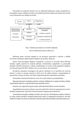 Prezentăm în continuare factorii care au influenţă hotărâtoare asupra aşteptărilor şi
percepţiilor asupra calităţii serviciilor şi rezultatele privind calitatea percepută, prin prisma
a cinci dimensiuni ale calităţii serviciilor.
Fig. 7. Calitatea percepută a serviciilor (adaptat)
Sursa: Fitzimmons James şi Mona (3)
Diferenţa dintre serviciul aşteptat şi cel perceput reprezintă o măsură a calităţii
serviciului. Satisfacţia capătă aspecte negative sau pozitive, după caz.
Atunci când percepţiile depăşesc aşteptările cu privire la serviciul oferit (SP>SA),
calitatea capătă aspectul de surpriză plăcută; conformitatea aşteptărilor cu percepţiile
clienţilor (SA=SP), înseamnă o calitate satisfăcătoare iar atunci când aşteptările depăşesc
serviciul perceput (SA>SP), calitatea este cea care devine „de neacceptat”.
Încrederea înseamnă convingerea din partea clientului că va beneficia de serviciul
promis, la timp, în aceeaşi manieră şi fără erori. De pildă, primirea corespondenţei la
aproximativ aceeaşi oră zilnic, este foarte importantă pentru majoritatea oamenilor.
Solicitudinea înseamnă dorinţa de a servi, de a ajuta clienţii cu promptitudine.
Siguranţa înseamnă cunoştinţe autentice, curtoazie, abilitatea de a inspira încredere, politeţe,
respectfaţă de client,etc., toatedoveditedepersonalul deservire.
Empatia este asigurată de grijă, atenţie individualizată faţă de nevoile clienţilor.
Tangibilitatea înseamnă evidenţa concretă, mediul fizic oferit de organizaţia de servicii:
facilităţi, echipamente, materiale comunicaţionale, imaginea personalului etc.
Caracteristica principală a calităţii serviciilor este aceea de a fi întotdeauna relativă: relativă la
loc, timp, context, prestator, prestaţia propriu-zisă, natura şi componenţa serviciului şi, mai ales,
relativălareceptor( la starea saobiectivăşisubiectivă, generală şiimediată,motivaţiaproprieetc.).
Zvonuri Nevoi
personale
Experienţe
trecute
Serviciul
aşteptat
Serviciul
perceput
Dimensiuni ale
calit.serviciilor
Încredere
Solicitudine
Siguranţă
Empatie
Tangibilitate
Calitatea percepută a
serviciului
1. Calitate „surpriză”
(depăşirea aşteptărilor)
2. Calitate aşteptată
(aşteptări confirmate)
3. Calitate neacceptabilă
(aşteptări nesatisfăcute)
 