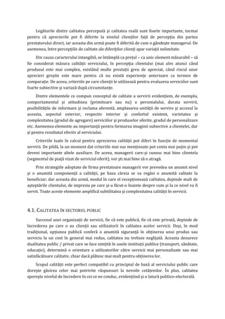 Legăturile dintre calitatea percepută şi calitatea reală sunt foarte importante, tocmai
pentru că aprecierile pot fi diferite la nivelul clienţilor faţă de percepţia din partea
prestatorului direct, iar aceasta din urmă poate fi diferită de cum o gândeşte managerul. De
asemenea, între percepţiile de calitate ale diferiţilor clienţi apar variaţii nelimitate.
Din cauza caracterului intangibil, se întâmplă ca preţul – ca unic element măsurabil – să
fie considerat măsura calităţii serviciului, în percepţia clientului (mai ales atunci când
produsul este mai complex, existând multe prestaţii greu de apreciat, când riscul unor
aprecieri greşite este mare pentru că nu există experienţe anterioare ca termen de
comparaţie. De aceea, criteriile pe care clienţii le utilizează pentru evaluarea serviciilor sunt
foarte subiective şi variază după circumstanţe.
Dintre elementele ce compun conceptul de calitate a servirii evidenţiem, de exemplu,
comportamentul şi atitudinea (primitoare sau nu) a personalului, durata servirii,
posibilităţile de informare şi reclama aferentă, amplasarea unităţii de servire şi accesul la
aceasta, aspectul exterior, respectiv interior şi confortul existent, varietatea şi
complexitatea (gradul de agregare) serviciilor şi produselor oferite, gradul de personalizare
etc. Asemenea elemente au importanţă pentru formarea imaginii subiective a clientelei, dar
şi pentru rezultatul efectiv al serviciului.
Criteriile luate în calcul pentru aprecierea calităţii pot diferi în funcţie de momentul
servirii. De pildă, la un moment dat criteriile mai sus menţionate pot conta mai puţin şi pot
deveni importante altele auxiliare. De aceea, managerii care-şi cunosc mai bine clientela
(segmentul de piaţă vizat de serviciul oferit), vor şti mai bine să o atragă.
Prin strategiile adoptate de firma prestatoare managerii vor prevedea un anumit nivel
şi o anumită componenţă a calităţii, pe baza căreia se va regăsi o anumită calitate la
beneficiar; dar aceasta din urmă, modul în care el recepţionează calitatea, depinde mult de
aşteptările clientului, de impresia pe care şi-a făcut-o înainte despre cum şi la ce nivel va fi
servit. Toate aceste elemente amplifică subtilitatea şi complexitatea calităţii în servicii.
4.1. CALITATEA ÎN SECTORUL PUBLIC
Succesul unei organizaţii de servicii, fie că este publică, fie că este privată, depinde de
încrederea pe care o au clienţii sau utilizatorii în calitatea acelor servicii. Deşi, în mod
tradiţional, opţiunea publică conferă o anumită siguranţă în obţinerea unui produs sau
serviciu la un cost în general mai redus, calitatea nu trebuie neglijată. Aceasta deoarece
dualitatea public / privat care se face simţită în unele instituţii publice (transport, sănătate,
educaţie), determină o orientare a utilizatorilor către servicii mai personalizate sau mai
satisfăcătoare calitativ, chiar dacă plătesc mai mult pentru obţinerea lor.
Scopul calităţii este perfect compatibil cu principiul de bază al serviciului public care
doreşte găsirea celor mai potrivite răspunsuri la nevoile cetăţenilor. În plus, calitatea
sporeşte nivelul de încredere în cei ce ne conduc, evidenţiind şi o latură politico-electorală.
 