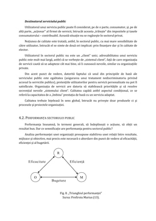 Destinatarul serviciului public
Utilizatorul unui serviciu public poate fi considerat, pe de o parte, consumator, şi, pe de
altă parte, „acţionar” al firmei de servicii, întrucât aceasta „trăieşte” din impozitele şi taxele
consumatorului – contribuabil. Această situaţie nu se regăseşte în sectorul privat.
Noţiunea de calitate este tratată, astfel, în sectorul public, cu mai mare sensibilitate de
către utilizator, întrucât el se simte de două ori implicat: prin finanţare dar şi în calitate de
elector.
Utilizatorul în sectorul public nu este un „client” unic; adresabilitatea unui serviciu
public este mult mai largă, astfel că se vorbeşte de „sistemul client”, faţă de care organizaţia
de servicii caută să se adapteze cât mai bine, să îi cunoască nevoile, similar cu organizaţiile
private.
Din acest punct de vedere, datorită faptului că unul din principiile de bază ale
serviciului public este egalitatea (asigurarea unui tratament nediscriminatoriu privind
accesul la serviciile publice), pretenţiile utilizatorilor pentru servicii personalizate nu pot fi
satisfăcute. Organizaţia de servicii are datoria să stabilească priorităţile şi să rezolve
secvenţial nevoile „sistemului client”. Calitatea capătă astfel aspectul condiţional, ce se
referă la capacitatea de a „îmbina” prestaţia de bază cu un serviciu adaptat.
Calitatea trebuie înţeleasă în sens global, întrucât nu priveşte doar produsele ci şi
procesele şi proiectele organizaţiei.
4.2. PERFORMANŢA SECTORULUI PUBLIC
Performanţa înseamnă, în termeni generali, să îndeplineşti o acţiune, să obţii un
rezultat bun. Dar ce semnificaţie are performanţa pentru sectorul public?
Analiza performanţei unei organizaţii presupune stabilirea unei relaţii între rezultate,
mijloace şi obiective, mai precis este necesară o abordare din punct de vedere al eficacităţii,
eficienţei şi al bugetării.
Fig. 8. „Triunghiul performanţei”
Sursa: Profiroiu Marius (13).
Bugetare
Eficacitate Eficienţă
M
R
O
 