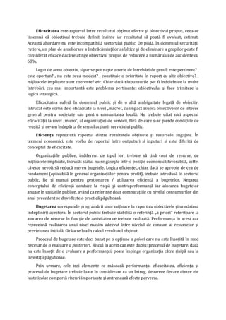 Eficacitatea este raportul între rezultatul obţinut efectiv şi obiectivul propus, ceea ce
însemnă că obiectivul trebuie definit înainte iar rezultatul să poată fi evaluat, estimat.
Această abordare nu este incompatibilă sectorului public. De pildă, în domeniul securităţii
rutiere, un plan de ameliorare a îmbrăcăminţilor asfaltice şi de eliminare a gropilor poate fi
considerat eficace dacă se atinge obiectivul propus de reducere a numărului de accidente cu
60%.
Legat de acest obiectiv, sigur se pot naşte o serie de întrebări de genul: este pertinent? ,
este oportun? , nu este prea modest? , constituie o prioritate în raport cu alte obiective? ,
mijloacele implicate sunt coerente? etc. Chiar dacă răspunsurile pot fi îndoielnice la multe
întrebări, cea mai importantă este problema pertinenţei obiectivului şi face trimitere la
logica strategică.
Eficacitatea suferă în domeniul public şi de o altă ambiguitate legată de obiectiv,
întrucât este vorba de o eficacitate la nivel „macro”, cu impact asupra obiectivelor de interes
general pentru societate sau pentru comunitatea locală. Nu trebuie uitat nici aspectul
eficacităţii la nivel „micro”, al organizaţiei de servicii, fără de care s-ar pierde condiţiile de
reuşită şi ne-am îndepărta de sensul acţiunii serviciului public.
Eficienţa reprezintă raportul dintre rezultatele obţinute şi resursele angajate. În
termeni economici, este vorba de raportul între outputuri şi inputuri şi este diferită de
conceptul de eficacitate.
Organizaţiile publice, indiferent de tipul lor, trebuie să ţină cont de resurse, de
mijloacele implicate, întrucât statul nu se găseşte într-o poziţie economică favorabilă, astfel
că este nevoit să reducă mereu bugetele. Logica eficienţei, chiar dacă se apropie de cea de
randament (aplicabilă în general organizaţiilor pentru profit), trebuie introdusă în sectorul
public, fie şi numai pentru gestionarea / utilizarea eficientă a bugetelor. Negarea
conceptului de eficienţă conduce la risipă şi contraperformanţă iar alocarea bugetelor
anuale în unităţile publice, având ca referinţe doar comparaţiile cu nivelul consumurilor din
anul precedent se dovedeşte o practică păguboasă.
Bugetarea corespunde programării unor mijloace în raport cu obiectivele şi urmărirea
îndeplinirii acestora. În sectorul public trebuie stabilită o referinţă „a priori” referitoare la
alocarea de resurse în funcţie de activitatea ce trebuie realizată. Performanţa în acest caz
reprezintă realizarea unui nivel maxim adecvat între nivelul de consum al resurselor şi
previziunea iniţială, fără a se lua în calcul rezultatul obţinut.
Procesul de bugetare este deci bazat pe o opţiune a priori care nu este însoţită în mod
necesar de o evaluare a posteriori. Riscul în acest caz este dublu: procesul de bugetare, dacă
nu este însoţit de o evaluare a performanţei, poate împinge organizaţia către risipă sau la
investiţii păguboase.
Prin urmare, cele trei elemente ce măsoară performanţa: eficacitatea, eficienţa şi
procesul de bugetare trebuie luate în considerare ca un întreg, deoarece fiecare dintre ele
luate izolat comportă riscuri importante şi antrenează efecte perverse.
 