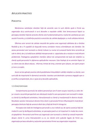 APLICATII PRACTICE
PERCEPTIA
Menţinerea satisfacţiei clienţilor faţă de serviciile care le sunt oferite ajută o firmă sau
organizaţie să-şi construiască si sa-si dezvolte o reputaţie solidă. Este binecunoscut faptul ca
percepţia clienţilor faţă de serviciile oferite este fundamentală pentru nivelul de satisfacţie pe care
acesta îl resimte, şi că definiţia practică a serviciilor de calitate depăşeşte cu mult calitatea tehnică.
Oferirea unor servicii de calitate necesită din partea unei organizaţii abilitatea de a rămâne
flexibilă şi de a fi capabilă să răspundă mereu cerinţelor mereu schimbătoare ale clienţilor. De
aceea personalul care lucrează cu clienţii trebuie nu numai să cunoască foarte bine serviciile pe
cale le oferă, dar şi să aibă bune abilităţi interpersonale si capacitatea de a rezolva in mod eficient
problemele. Înţelegerea aşteptărilor clienţilor alături de componentele de bază ale relaţiilor cu
clienţii ajută personalul în obţinerea aptitudinilor necesare. Este înţelept să ne amintim faptul că
un client este de obicei educat, informat, limitat de timp, orientat spre valoare, are opinii proprii
şi mai e şi sceptic.
Acest set de aplicaţii practice oferă posibilitatea îmbunătăţirii calităţii relaţiilor cu clienţii, care
sunt atât de importante în domeniul serviciilor. Acestea sunt destinate a provoca angajaţii spre a-
şi verifica competenţele, de a-i ajuta să-şi dezvolte aptitudinile.
1.1.CONŞTIENTIZARE
Conştientizarea punctului de vedere personal pe care îl avem asupra noastră şi a celor din
jur crează o anumită perspectivă care afectează modul în care personalul care lucrează în relaţie
cu clienţii îşi desfăşoară activitatea, interacţionează cu clienţii şi reacţionează în diverse situaţii.
Rezultator acestor interacţiuni directe între client si personalul firmei influenţează în mod direct
percepţia clientului faţă de serviciul oferit dar şi faţă de firmă în întregul ei.
Percepţia este dată de înţelegerea personală a unui individ sau de opinia acestuia faţă de
mediul în care îşi desfăşoară activitatea, iar percepţia joacă un rol important în modul de creare
al aşteptărilor. Personalul unei firme sau organizaţii care lucrează cu clienţii îşi creează impresiile
despre clienţi în urma înteracţionării cu ei, iar clienţii emit judecăţi legate de firmă sau
organizaţie pe baza atitudinii şi acţiunilor personalului firmei sau organizaţiei respective.
 
