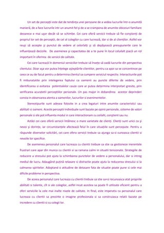 Un set de percepţii este dat de tendinţa unei persoane de a vedea lucrurile într-o anumită
manieră, de a face lucrurile intr-un anumit fel şi de a se crampona de anumite obiceiuri familiare
deoarece e mai uşor decât să se schimbe. Cei care oferă servicii trebuie să fie conştienţi de
propriul lor set de percepţii, de cel al colegilor cu care lucrează, dar si de al clienţilor. Astfel vor
reuşi să accepte şi punctul de vedere al celorlalţi şi să depăşească presupunerile care le
influenţează deciziile. De asemenea şi capacitatea de a te pune în locul celuilalt joacă un rol
important în oferirea de servicii de calitate.
Cei care lucrează în domeniul serviciilor trebuie să înveţe să vadă lucrurile din perspectiva
clientului. Doar aşa vor putea înţelege aşteptările clientilor, pentru ca apoi sa se concentreze pe
ceea ce au de facut pentru a determina clientul sa cumpere serviciul respectiv. Interactiunile pot
fi imbunatatite prin intelegerea faptului ca oamenii au puncte diferite de vedere, prin
identificarea si evitarea potentialelor cauze care ar putea determina interpretari gresite, prin
verificarea acuratetii perceptiilor personale. Un pas major in dobandirea acestor deprinderi
consta in observarea atenta a oamenilor, lucrurilor si evenimentelor.
Stereotipurile sunt adesea folosite in a crea legaturi intre anumite caracteristici sau
abilitati si oameni. Aceste perceptii individuale sunt bazate pe opinii personale, sisteme de valori
personale si ele pot influenta modul in care interactionam cu ceilalti, conştient sau nu.
Astăzi cei care oferă servicii întâlnesc o mare varietate de clienţi. Clienţi sunt unici ca şi
nevoi şi dorinţe, iar circumstanţele afectează felul în care situaţiile sunt percepute. Pentru a
răspunde diverselor solicitări, cei care ofera servicii trebuie sa ajunga sa-si cunoasca clientii si
nevoile lor specifice.
De asemenea personalul care lucreaza cu clientii trebuie sa stie sa gestioneze inerentele
frustrari care apar din munca cu clientii si sa ramana calmi in situatii tensionate. Strategiile de
reducere a stresului pot ajuta la schimbarea punctelor de vedere a personalului, dar si intreg
mediul de lucru. Adaugând puţină relaxare si distractie poate ajuta la reducerea stresului si la
calmarea spiritelor. Adoptand o atitudine de detasare fata de situatie poate pune si cele mai
dificile probleme in perspectiva.
De aceea personalul care lucreaza cu clientii trebuie sa stie sa+si recunoasca atat propriile
abilitati si talente, cît si ale colegilor, astfel incat acestea sa poate fi utilizate eficient pentru a
oferi serviciile la cele mai inalte nivele de calitate. In final, este imperativ ca personalul care
lucreaza cu clientii sa prezinte o imagine profesionala si sa construiasca relatii bazate pe
incredere cu clientii si cu colegii lor.
 