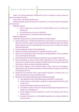 Scopul : de a stimula observatia. Participantii vor privi un recipient cu diverse obiecte si
apoi le vor reda din memorie.
Timp necesar: aproximativ 20-30 minute
Marimea grupului: grupuri formate din 3-5 persoane cu un numar maxim de participanti
de 25 persoane
Materiale necesare:
 cutie cu capac care sa contina 25 mici obiecte diferite cum ar fi nasture, pix,
bricheta, etc.
 Un cronometru sau un ceas cu cronometru
 O foaie de hartie si un pix pentru fiecare participant
Modul de desfasurare:
Înainte de a incepe puneti in cutie cele 25 obiecte si inchideti capacul
1. Porniti aplicatia prin a intreba participantii de ce este necesar ca cei care lucreaza in
domeniul serviciilor sa aiba un simt al observatiei foarte dezvoltat. Dupa ce ati obtinut
cateva raspunsuri spune+ti-le participantilor ca acum vor avea si ei ocazia sa+si testeze
spiritul de observatie.
2. Formati subgrupuri de câte 3-5 persoane fiecare.
3. Asigurati-va ca fiecare participant are o foaie alba de hartie si un pix
4. Spune-ti-le ca fiecare grup va privi in cutie fara sa atinga obiectele, si fara sa vorbeasca
unul cu altul timp de 10 secunde.
5. Cronometrati exact 10 secunde dupa care spuneti+le sa puna capacul cutiei la loc.
6. Fiecare participant va nota pe propria hârtie obiectele pe care le-a observat fara a
discuta insa cu ceilalti membrii ai grupului. Acordati cateva minute pentru notarea de
catre fiecare membru al echipei a obiectelor observate.
7. Acum fiecare subgrup va lucra impreuna pentru a face o lista cat mai completa a
obiectelor din cutie. Acordati aproximativ 5 minute timp de lucru dupa care spune-ti-le
sa se opreasca din scris.
8. Aratati din nou continutul cutie si lasati membrii grupurilor sa discute intre ei, sa
verifice cate obiecte au reusit sa identifice corect.
9. Dezbatei cu toti membrii aplicatia punând următoarele întrebări:
a. Cate obiecte din cutie a reusit fiecare grup sa identifice in mod corect?
b. A adus acest joc o imbunatatire a propriilor d-voastra performante? De ce da?
sau de ce nu?
c. Au fost unele obiecte mai greu de retinut? De ce ?
d. Care obiecte au fost cel mai usor retinute de majoritatea participantilor? De ce
credeti ca s-a intâmplat asa?
e. Cat de detaliat ati descris obiectele din cutie? ( de exemplu cercel alb sau
simplu cercel?)
f. Ce putem face pentru a ne îmbunătăţi capacitatea de a observa detaliile la
locul de munca?
Aplicatia 1. Capacitatea de a observa
 