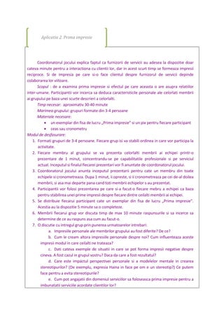 Coordonatorul jocului explica faptul ca furnizorii de servicii au adesea la dispozitie doar
cateva minute pentru a interactiona cu clientii lor, dar in acest scurt timp se formeaza impresii
reciproce. Si de impresia pe care si-o face clientul despre furnizorul de servicii depinde
colaborarea lor viitoare.
Scopul : de a examina prima impresie si efectul pe care aceasta o are asupra relatiilor
inter-umane. Participantii vor incerca sa deduca caracteristicile personale ale celorlati membrii
ai grupului pe baza unei scurte descrieri a celorlalti.
Timp necesar: aproximativ 30-40 minute
Marimea grupului: grupuri formate din 3-4 persoane
Materiale necesare:
 un exemplar din fisa de lucru „Prima impresie” si un pix pentru fiecare participant
 ceas sau cronometru
Modul de desfasurare:
1. Formati grupuri de 3-4 persoane. Fiecare grup isi va stabili ordinea in care vor participa la
activitate.
2. Fiecare membru al grupului se va prezenta celorlalti membrii ai echipei printr-o
prezentare de 1 minut, concentrandu-se pe capabilitatile profesionale si pe serviciul
actual. Inceputul si finalul fiecarei prezentari vor fi anuntate de coordonatorul jocului.
3. Coordonatorul jocului anunta inceputul prezentarii pentru cate un membru din toate
echipele si cronometreaza. Dupa 1 minut, ii opreste, si ii cronometreaza pe cei de-al doilea
membrii, si asa mai departe pana cand toti membrii echipelor s-au prezentat.
4. Participantii vor folosi prezentarea pe care si-a facut-o fiecare mebru a echipei ca baza
pentru stabilirea unei prime impresii despre fiecare dintre ceilalti membrii ai echipei.
5. Se distribuie fiecarui participant cate un exemplar din fisa de lucru „Prima impresie”.
Acestia au la dispozitie 5 minute sa o completeze.
6. Membrii fiecarui grup vor discuta timp de max 10 minute raspunsurile si sa incerce sa
determine de ce au raspuns asa cum au facut-o.
7. O discutie cu intregul grup prin punerea urmatoarelor intrebari:
a. Impresiile personale ale membrilor grupului au fost diferite? De ce?
b. Cum le cream altora impresiile personale despre noi? Cum influenteaza aceste
impresii modul in care ceilalti ne trateaza?
c. Dati cateva exemple de situatii in care se pot forma impresii negative despre
cineva. A fost cazul in grupul vostru? Daca da care a fost rezultatul?
d. Care este impactul perspectivei personale si a modelelor mentale in crearea
stereotipurilor? (De exemplu, expresia Haina in face pe om e un stereotip?) Ce putem
face pentru a evita stereotipurile?
e. Cum pot angajatii din domeniul serviciilor sa foloseasca prima impresie pentru a
imbunatatii serviciile acordate clientilor lor?
Aplicatia 2. Prima impresie
 
