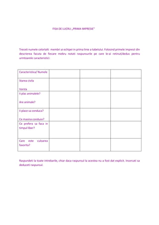 FISA DE LUCRU „PRIMA IMPRESIE”
Treceti numele celorlalti membri ai echipei in prima linie a tabelului. Folosind primele impresii din
descrierea facuta de fiecare mebru notati raspunsurile pe care le-ai retinut/dedus pentru
urmtoarele caracteristici:
Caracteristica/ Numele
Starea civila
Varsta
Ii plac animalele?
Are animale?
Ii place sa conduca?
Ce masina conduce?
Ce prefera sa faca in
timpul liber?
Care este culoarea
favorita?
Raspundeti la toate intrebarile, chiar daca raspunsul la acestea nu a fost dat explicit. Incercati sa
deduceti raspunsul.
 