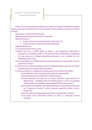 Scopul : de a examina perspectiva personala si modul cum aceassta influenteaza perceptia
noastra asupra lumii. Participantii vor privi un recipient cu diverse obiecte si apoi le vor reda din
memorie.
Timp necesar: aproximativ 45-50 minute
Marimea grupului: grupuri formate din 1-2 persoane
Materiale necesare:
 O cutie in care sunt ravasele de mai jos, taiate cate unul
 O foaie de hartie si un pix pentru fiecare participant
Modul de desfasurare:
1.Fiecare grup va primi cate un ravas.
2.Incepeti jocul prin a clarifica faptul ca modul in care interpretam informatiile si
conceptele ne modeleaza modul in care percem lumea inconjuratoare. Participantii
vor avea ocazia sa-si compare perspectiva personala cu cea a colegilor lor, prin
interpretarea unor zicale.
3.Fiecare participant va completa pe foaie propria interpretare a zicalei primite, timp de
aproximativ 5 minuta.
4.Tim de circa 15 minute fiecare grup va discuta intepretarile gasite, dupa care vor analiza
motivele pentru care au gasit raspunsuri diferite.
5.Urmeaza o discutie cu intreg grupul cautand raspunsuri la urmatoarele intrebari:
a.Cat de diferite au fost interpretarile personale ale aceleiasi zicale?
b.Dati exemple de cateva similaritati in modul de raspuns.
c.Intrucat perceptia personala are un impact important asupra descrierii si
diagnosticului , exemplele date de membrii grupului au fost mai apropiate
unele de altele sau mai diferite unele de altele? Puteti explica motivul?
d.Care credeti ca sunt factorii care influenteaza modul in care percepem lumea din
jur? ( raspunsuri ar putea fi: cultura, educatia, experienta, mediul in care a
crescut, etc)
e.Care este rolul jucat de perspectiva personala in interactiunile cu clientii?
f. Cum putem folosi informatiile invatate azi pentru a imbunatati servirea
clientilor?
Aplicatia 3. Cum mi-o fi norocul!
Perspectiva personala
 