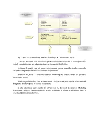 Fig.1 . Matricea procesului de servire – după Roger W. Schmenner – op.cit.3
„Uzinele” de servicii sunt acelea care produc servicii standardizate cu investiţii mari de
capital, asemănător cu o fabrică producătoare ce lucrează pe linii în flux.
Atelierele de servicii – permit o particularizare mai mare a serviciilor, dar într-un mediu
cu capitalizare puternică, similar cu atelierele de producţie.
Serviciile de „masă” – furnizează servicii nediferenţiate, într-un mediu cu puternică
intensitate a muncii.
Serviciile profesionale – sunt acelea care se caracterizează prin atenţie individualizată,
deci gradul de interacţiune cu clientul este maxim.
O altă clasificare este oferită de Christopher H. Lovelock (Journal of Marketing
nr.47/1983), având ca dimensiuni natura actului propriu-zis al servirii şi adresantul direct al
serviciului (persoane sau lucruri).
 