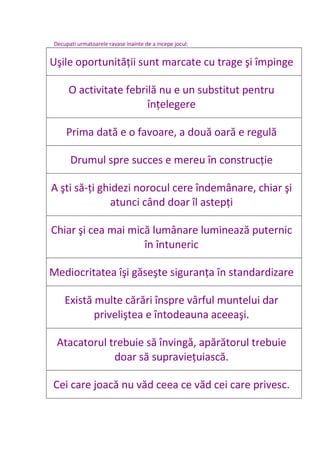 Decupati urmatoarele ravase inainte de a incepe jocul:
Uşile oportunităţii sunt marcate cu trage şi împinge
O activitate febrilă nu e un substitut pentru
înţelegere
Prima dată e o favoare, a două oară e regulă
Drumul spre succes e mereu în construcţie
A şti să-ţi ghidezi norocul cere îndemânare, chiar şi
atunci când doar îl astepţi
Chiar şi cea mai mică lumânare luminează puternic
în întuneric
Mediocritatea îşi găseşte siguranţa în standardizare
Există multe cărări înspre vârful muntelui dar
priveliştea e întodeauna aceeaşi.
Atacatorul trebuie să învingă, apărătorul trebuie
doar să supravieţuiască.
Cei care joacă nu văd ceea ce văd cei care privesc.
 