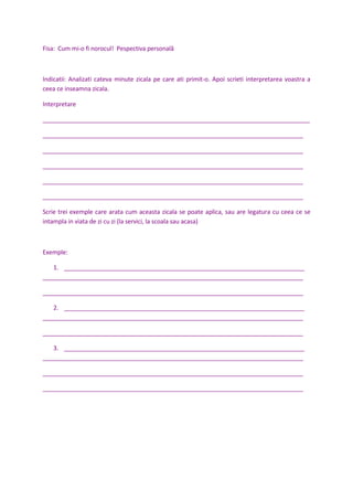 Fisa: Cum mi-o fi norocul! Pespectiva personală
Indicatii: Analizati cateva minute zicala pe care ati primit-o. Apoi scrieti interpretarea voastra a
ceea ce inseamna zicala.
Interpretare
________________________________________________________________________________
______________________________________________________________________________
______________________________________________________________________________
______________________________________________________________________________
______________________________________________________________________________
______________________________________________________________________________
Scrie trei exemple care arata cum aceasta zicala se poate aplica, sau are legatura cu ceea ce se
intampla in viata de zi cu zi (la servici, la scoala sau acasa)
Exemple:
1. ________________________________________________________________________
______________________________________________________________________________
______________________________________________________________________________
2. ________________________________________________________________________
______________________________________________________________________________
______________________________________________________________________________
3. ________________________________________________________________________
______________________________________________________________________________
______________________________________________________________________________
______________________________________________________________________________
 