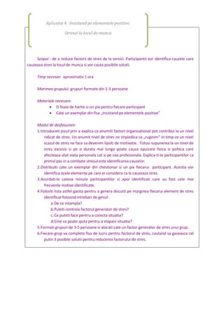 Scopul : de a reduce factorii de stres de la servici. Participantii vor identifica cauzele care
cauzeaza stres la locul de munca si vor cauta posibile solutii.
Timp necesar: aproximativ 1 ora
Marimea grupului: grupuri formate din 1-3 persoane
Materiale necesare:
 O foaie de hartie si un pix pentru fiecare participant
 Cate un exemplar din fisa „Insistand pe elementele pozitive”
Modul de desfasurare:
1.Introduceti jocul prin a explica ca anumiti factori organizational pot contribui la un nivel
ridicat de stres. Un anumit nivel de stres ne impiedica sa „ruginim” in timp ce un nivel
scazul de stres ne face sa devenim lipsiti de motivatie. Totusi supunerea la un nivel de
stres excesiv si pe o durata mai lunga poate cauza epuizare fizica si psihica care
afecteaza atat viata personala cat si pe cea profesionala. Explica-ti-le participantilor ca
primul pas in a combate stresul este identificarea cauzelor.
2.Distribuiti cate un exemplar din chestionar si un pix fiecarui participant. Acestia vor
identifica acele elemente pe care ei considera ca le cauzeaza stres.
3.Acordati-le cateva minute participantilor si apoi identificati care au fost cele mai
frecvente motive identificate.
4.Folositi lista astfel gasita pentru a genera discutii pe marginea fiecarui element de stres
identificat folosind intrebari de genul:
a.De ce intampla?
b.Puteti controla factorul generator de stres?
c.Ce puteti face pentru a corecta situatia?
d.Cine va poate ajuta pentru a stapani situatia?
5.Formati grupuri de 3-5 persoane si alocati cate un factor generator de stres unui grup.
6.Fiecare grup va completa fisa de lucru pentru factorul de stres, cautand sa gaseasca cel
putin 3 posibile solutii pentru reducerea factorului de stres.
Aplicatia 4. Insistand pe elementele pozitive.
Stresul la locul de munca
 