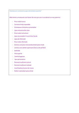 Chestionarul „Insistand asupra elementelor pozitive”
Bifati dintre urmatoarele acei factori de stres pe care ii considerati cei mai puternici:
 Prea multa munca
 Termene limita imposibile
 Schimbarea constanta a prioritatilor
 Lipsa instructiunilor clare
 Prea multe instructiuni
 Lipsa recunoasterii muncii bine facute
 Lipsa de informatii
 Prea multe informatii
 Cererea unei prea mari productivitati (prea mult)
 cererea unei calitati superioare (totul sa fie perfect)
 Sedintele
 Intreruperile
 Taierile bugetare
 lipsa personalului
 Personal insuficient instruit
 Personal insuficient motivat
 Incertitudinea locului de munca
 Politici si proceduri prea stricte
 