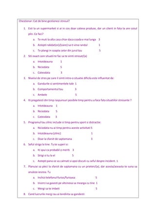 Chestionar: Cat de bine gestionezi stresul?
1. Esti la un supermarket si ai in cos doar cateva produse, dar un client in fata ta are cosul
plin. Ce faci?
a. Te muti la alta casa chiar daca coada e mai lunga 3
b. Astepti rabdat(or)/(oare) sa-ti vina randul 1
c. Te plangi in soapta celor din jurul tau 5
2. Stii exact care situatii te fac sa te simti stresat/(a)
a. Intotdeauna 1
b. Niciodata 5
c. Cateodata 3
3. Nivelul de stres pe care il simti intre-o situatie dificila este influentat de:
a. Gandurile si sentimentele tale 1
b. Comportamentul tau 3
c. Ambele 5
4. Iti pregatesti din timp raspunsuri posibile timp pentru a face fata situatiilor stresante ?
a. Intotdeauna 1
b. Niciodata 5
c. Cateodata 3
5. Programul tau zilnic include si timp pentru sport si distractie:
a. Niciodata nu ai timp pentru aceste activitati 5
b. Intotdeauna (zilnic) 1
c. Doar la sfarsit de saptamana 3
6. Seful striga la tine. Tu te superi si:
a. Iti spui ca probabil o meriti 3
b. Strigi si tu la el 5
c. Astepti pana ce va calmati si apoi discuti cu seful despre incident. 1
7. Planuiai sa pleci la sfarsit de saptamana cu un prieten/(a), dar acesta/aceasta te suna sa
anuleze iesirea. Tu
a. Inchizi telefonul furios/furioasa 5
b. Incerci sa gasesti pe altcineva sa mearga cu tine 1
c. Mergi sa te imbeti 5
8. Cand lucrurile merg rau ai tendinta sa gandesti:
 