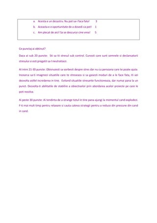 a. Acesta e un dezastru. Nu pot sa-i faca fata! 3
b. Aceasta e o oportunitate de a dovedi ca pot! 1
c. Am plecat de aici! Sa se descurce cine vrea! 5
Ce punctaj ai obtinut?
Daca ai sub 20 puncte: Sti sa tii stresul sub control. Cunosti care sunt semnele si declansatorii
stresului si esti pregatit sa-l neutralizezi.
AI intre 21-30 puncte: Obisnuiesti sa vorbesti despre stres dar nu cu persoana care te poate ajuta.
Incearca sa-ti imaginezi situatiile care te streseaza si sa gasesti moduri de a le face fata, iti vei
dezvolta astfel increderea in tine. Evitand situatiile stresante functioneaza, dar numai pana la un
punct. Dezvolta-ti abilitatile de stabilire a obiectivelor prin abordarea acelor proiecte pe care le
poti rezolva.
Ai peste 30 puncte: Ai tendinta de a strange totul in tine pana ajungi la momentul cand explodezi.
F-ti mai mult timp pentru relaxare si cauta cateva strategii pentru a reduce din presiune din cand
in cand.
 