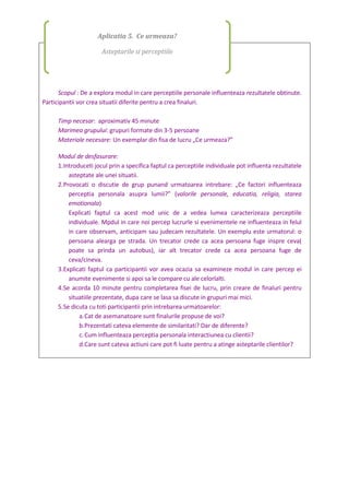 Scopul : De a explora modul in care perceptiile personale influenteaza rezultatele obtinute.
Participantii vor crea situatii diferite pentru a crea finaluri.
Timp necesar: aproximativ 45 minute
Marimea grupului: grupuri formate din 3-5 persoane
Materiale necesare: Un exemplar din fisa de lucru „Ce urmeaza?”
Modul de desfasurare:
1.Introduceti jocul prin a specifica faptul ca perceptiile individuale pot influenta rezultatele
asteptate ale unei situatii.
2.Provocati o discutie de grup punand urmatoarea intrebare: „Ce factori influenteaza
perceptia personala asupra lumii?” (valorile personale, educatia, religia, starea
emotionala)
Explicati faptul ca acest mod unic de a vedea lumea caracterizeaza perceptiile
individuale. Mpdul in care noi percep lucrurle si evenimentele ne influenteaza in felul
in care observam, anticipam sau judecam rezultatele. Un exemplu este urmatorul: o
persoana alearga pe strada. Un trecator crede ca acea persoana fuge inspre ceva(
poate sa prinda un autobus), iar alt trecator crede ca acea persoana fuge de
ceva/cineva.
3.Explicati faptul ca participantii vor avea ocazia sa examineze modul in care percep ei
anumite evenimente si apoi sa le compare cu ale celorlalti.
4.Se acorda 10 minute pentru completarea fisei de lucru, prin creare de finaluri pentru
situatiile prezentate, dupa care se lasa sa discute in grupuri mai mici.
5.Se dicuta cu toti participantii prin intrebarea urmatoarelor:
a.Cat de asemanatoare sunt finalurile propuse de voi?
b.Prezentati cateva elemente de similaritati? Dar de diferente?
c.Cum influenteaza perceptia personala interactiunea cu clientii?
d.Care sunt cateva actiuni care pot fi luate pentru a atinge asteptarile clientilor?
Aplicatia 5. Ce urmeaza?
Asteptarile si perceptiile
 