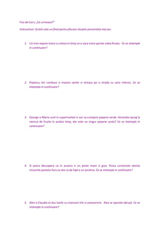 Fisa de lucru „Ce urmeaza?”
Instructiuni: Scrieti cate un final pentru fiecare situatie prezentata mai jos:
1. Un tren expres trece cu viteza in timp ce o vaca trece perste calea ferata. Ce se intampla
in continuare?
2. Popescu Ion conduce o masina veche si vireaza pe o strada cu sens interzis. Ce se
intampla in continuare?
3. George si Maria sunt in supermarket si vor sa cumpere pepene verde. Amandoi ajung la
raionul de fructe in acelasi timp, dar este un singur pepene acolo? Ce se intampla in
continuare?
4. O pisica descopera ca in acvariu e un peste mare si gras. Pisica urmareste atenta
miscarile pestelui fara sa stie ca de fapt e un pirahna. Ce se intampla in continuare?
5. Alex si Claudia isi duc tavile cu mancare intr-o autoservire. Alex se opreste abrupt. Ce se
intampla in continuare?
 