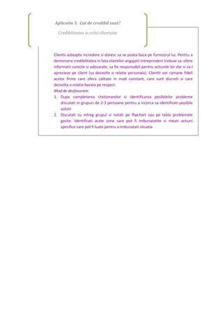 Clientii asteapta incredere si doresc sa se poata baza pe furnizorul lui. Pentru a
demonstra credibilitatea in fata clientilor angajatii intreprinderii trebuie sa: ofere
informatii corecte si adevarate, sa fie responsabili pentru actiunile lor dar si sa-l
aprecieze pe client (sa dezvolte o relatie personala). Clientii vor ramane fideli
acelor firme care ofera calitate in mod constant, care sunt discreti si care
dezvolta o relatie bazata pe respect.
Mod de desfasurare:
1. Dupa completarea chstionarelor si identificarea posibilelor probleme
discutati in grupuri de 2-3 persoane pentru a incerca sa identificati posibile
solutii
2. Discutati cu intreg grupul si notati pe flipchart sau pe tabla problemele
gasite. Identificati acele zone care pot fi imbunatatite si notati actiuni
specifice care pot fi luate pentru a imbunatati situatia
Aplicatia 5. Cat de credibil sunt?
Credibilitatea in ochii clientului
 