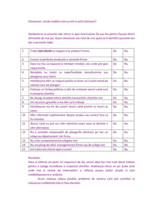 Chestionar: cat de credibil crezi ca esti in ochii clientului?
Gandeste-te la actiunile tale zilnice si apoi incercuieste Da sau Nu pentru fiecare dintre
afirmatiile de mai jos. Acest chestionar are rolul de a te ajuta sa-ti identifici punctele tari
dar si punctele slabe.
1 Tratez toti clientii cu respect si le vorbesc frumos. Da Nu
2 Cunosc la perfectie produsele si serviciile firmei Da Nu
3 Daca nu stiu sa raspund la intrebari imediat, stiu unde pot gasi
raspunsurile
Da Nu
4 Niciodata nu tratez cu superficialitate nemultumirea sau
plangerea unui client
Da Nu
5 Intotdeauna ofer un raspuns pozitiv si incerc sa-l sustin moral pe
clientul care are plangeri
Da Nu
6 Folosesc un limbaj politicos si plin de curtoazie atunci cand sunt
in preajma clientilor
Da Nu
7 Nu divulg niciodata altora detaliile tranzactiilor clientilor mei Da Nu
8 Imi recunosc greselile si ma ofer sa le indrept Da Nu
9 Intotdeauna ma tin de cuvant atunci cand promit sa resun un
client
Da Nu
10 Ofer informatii suplimentare despre produs sau servicii fara sa
fiu intrebat
Da Nu
11 Atunci cand nu pot sa-i ofer clientului exact ceea ce doreste ii
ofer alternative
Da Nu
12 Nu ii consider responsabili de plangerile clientului pe nici un
coleg sau departament din firma.
Da Nu
13 Nu critic comportamentul colegilor mei Da Nu
14 Nu ma plang de seful, managementul firmei sau de colegii mei Da Nu
15 Imi tratez toti clientii egal si corect Da Nu
Rezultate:
Daca ai obtinut cel putin 12 raspunsuri de Da, atunci deja faci mai mult decat trebuie
pentru a castiga increderea si respectul clientilor. Analizeaza totusi un pic acele zone
unde mai ai nevoie de imbunatatiri si reflecta asupra acelor situatii in care
credibilitatatea ta e umbrita.
Acum noteaza cateva posibile probleme de serviciu care pot contribui la
reducerea credibilitatii tale in fata clientilor.
 