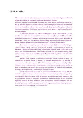 COMUNICAREA
O buna relatie cu clientii se bazeaza pe o comunicare efectiva ca metoda de culegere de informatii
despre clienti, oferirea de informatii si raspunderea la problemele clientilor.
Acest lucru inseamna ca prestarea serviciilor trebuie sa fie bazata pe bune capabilitati de comunicare.
Atat cel care ofera serviciile cat si clientul trebuie sa se asculte reciproc si sa comunice intr-o manieră
care să fie înţeleasă de amândoi. Acest lucru înseamnă că reprezentantul de vânzari trebuie sa
faciliteze interacţiunea cu clientul astfel incat sa-l ajute pe acesta sa ofere si sa primeasca informatiile
intr-un mod efectiv.
O comunicare efectiva ajuta la evitarea neintelegerilor si creaza o impresie pozitiva asupra
clientilor. Este necesar ca reprezentantul firmei de servicii sa poată sa privească lucrurile si din
perspectiva clientului. Pentru a putea face acest lucru reprezentatul de vanzari trebuie sa inteleaga ca
fiecare client e unic in felul lui si ca diverse circumstante afecteaza in mod diferit sensul comunicarii.
Aceasta intelegere se refera atat la comunicarea verbala cat si la comunicarea non-verbala.
Comunicarea verbala este un proces bidirecţional, necesitând atât un transmiţător cât şi un
receptor. Aceasta implică: exprimarea clară, corectă, completă şi concisă; ascultarea sau citirea
atentă, dar şi punerea de întrebări când e cazul. Limbajul folosit trebuie să fie clar şi concis astfel încat
mesajul care se doreste a fi transmis sa fie receptionat corect. Acest lucru necesită un dialog între
client şi furnizorul de servicii, iar intrebările reprezintă o componentă importantă a unei comunicări
reuşite.
Adeseori toate contactele cu un client se desfăşoară numai la telefon. În acest caz
reprezentantul de vânzări trebuie să reuşească să combată depersonalizarea care intervine în
comunicarea la telefon, şi să reuşească să fie la fel de efectiv cum ar fi la o comunicare faţă în faţă.
Ascultatul nu este o activitate pasivă ci o abilitate care necesită concentrare şi practică. Ascultarea
activă din partea unui reprezentant al firmei de servicii , cu oferirea de raspunsuri prompte poate
dezamorsa situatiile tensionate si sa creeze relatii excelente cu clientii.
Expertii in comunicare apreciaza ca in cazul interactiunilor fata in fata, aproape 90% din
intelesul mesajului este transmis prin comunicarea non-verbala: miscarile corpului, gesturi, postura,
miscarile ochilor, expresii faciala si altele. De asemenea si tonalitatea vocii poate imbunatatii sau
inrautatii calitatea comunicarii. Perceperea acestor limbaje non-verbale depinde in mare masura de
experienta personala, de starea emotionala dar si de cunoasterea oamenilor. Obtinerea unei mai
bune intelegeri asupra modului in care cuvintele, sunetele si gesturile sunt interpretate reprezinta un
lucru necesar pentru orice angajat al unei firme de servicii.
 