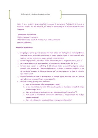 Scop: de a ne concentra asupra celorlalti in procesul de comunicare. Participantii vor incerca sa
foloseasca cuvantul ”tu” mai des decat „eu” in timp ce vorbesc timp de 30 secunde despre un subiect
la alegere.
Timp necesar: 15-20 minute
Marimea grupului: 3 persoane
Materiale necesare: o coala de hartie si un pix pentru participanti
Ceas sau cronometru.
Modul de desfasurare:
1. Incepeti jocul prin a spune ca de cele mai multe ori ne este foarte greu sa ne indepartam de
interesele proprii atunci cand comunicam cu ceilalti. Explicati faptul ca participantii vor avea
ocazia sa exerseze concentrarea asupra celorlalti in mod constient.
2. Formati subgrupuri de 3 persoane, si fiecare persoana din grup sa aleaga un numar: 1, 2 sau 3.
3. Cereti-le participantilor sa ia o coala alba si sa formeze doua coloane numite „Eu” si „Tu”
4. Persoana care a ales 3 va vorbi timp de 30 secunde despre un subiect la alegerea acestuia
(vacanta, sport, muzica, etc). Obiectivul este ca acesta sa incerce sa foloseasca cuvantul „tu” cat
de mult posibil si sa evite sa foloseasa cuvantul „eu”. Persoana 1 va nota pe foaie de cate ori a
spus fiecare cuvant.
5. Porniti cronometrul si dupa 30 secunde cereti sa schimbe rolurile si cresteti timul la 1 minut si
apoi la 2 minute, pana cand fiecare persoana a vorbit.
6. Discutati cu intreg grupul punand intrebarile:
a. Cum te-ai simtit cand ai fost persoana care a vorbit?
b. A fost mai dificil sau mai putin dificil sa eviti cuvantul eu atunci cand perioada de timp a
fost mai lunga? De ce?
c. Cum te simti cand vorbesti cu cineva care foloseste tot timpul cuvantul „eu”?
d. Cum putem sa ne orientam comunicarea astfel incat sa ne concentram mai mult pe
cealalta persoana?
e. Care este relatia dintre aceasta activitate si managementul serviciilor?
Aplicatia 1. De la mine catre tine
 