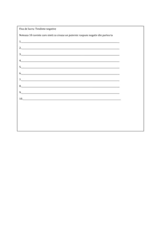 Fisa de lucru: Tendinte negative
Noteaza 10 cuvinte care simti ca creaza un puternic raspuns negativ din partea ta
1.__________________________________________________________________________________________________
2.__________________________________________________________________________________________________
3.__________________________________________________________________________________________________
4.__________________________________________________________________________________________________
5.__________________________________________________________________________________________________
6.__________________________________________________________________________________________________
7.__________________________________________________________________________________________________
8.__________________________________________________________________________________________________
9.__________________________________________________________________________________________________
10.__________________________________________________________________________________________________
 