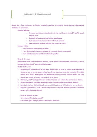 Scopul: de a face invata cum sa folosim intrebarile deschise si intrebarile inchise pentru imbunatatirea
abilitatilor de comunicare.
Intrebari deschise:
o Presupun un raspuns mai elaborat, mult mai mult deca un simplu DA sau NU sau alt
raspuns scurt
o Destinate a-l provoca pe interlocutor sa vorbeasca
o Sunt folositoare atunci cand dorim informatii generale
o Cele mai uzuale intrebari deschise sunt: cum? Ce? De ce?
Intrebari inchise:
 Cer un raspuns simplu de tip DA sau NU
 Sunt destinate a limita conversatia sau de a controla directia conversatiei
 Sunt folositoare atunci cand dorim informatii specifice
Timp: 30-40 minute
Materiale necesare: cate un exemplar din fisa „casa A” pentru jumatate dintre participanti si cate un
exemplar din fisa „Casa B ” pentru cealalta jumatate.
Mod de desfasurare:
1. participanti vor forma perechi de cate doi si conducatorul de joc le va explica ca fiecare dintre ei
va desena casa pe care o va avea colegul sau, fara sa o vada, urmand doar instructiunile verbale
primite de la acesta. Participantii care deseneaza pot sa puna cate intrebari doresc. Cei care
descriu casa trebuie sa urmeze instructiunile de pe desen.
2. Distribuiti „casa A” participantilor care vor descrie casa si cate o foaie alba celor care vor desena.
3. Porniti cronometrul si incepeti sa desenati. Dupa 5 minute comparati rezultatele obtinute.
4. Schimbati rolurile si distribuiti casa B celor care initial au desenat si foi albe celor care au descris.
5. Reporniti cronometrul si lasati 5 minute timp de lucru. Comparati desenele obtinute cu desenele
pe care ar fi trebuit sa le obtineti.
Ce tip de intrebari ati pus?
Ce intrebari ar fi trebuit sa puneti?
Cum putem aplica acest joc pentru a oferi servicii mai bune?
Aplicatia 3. Arhitectii amatori
 