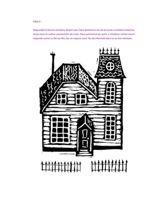 CASA A
Raspundeti la fiecare intrebare despre casa. Daca partenerul tau de joc pune o intrebare deschisa,
atunci descrie cateva caracteristici ale casei. Daca partenerul tau pune o intrebare inchisa atunci
raspunde numai cu DA sau NU, sau un raspuns scurt. Nu da informatii daca nu au fost solicitate.
 