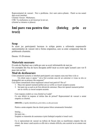 Reprezentantul de vanzari: Nici o problema. Aici sunt cateva pliante . Puteti sa ma sunati
daca aveti intrebari
Clientul: Grozav. Multumesc.
CSR: Va multumesc ca ati trecut pe la noi azi.
(clientul se intoarce si pleaca)
Imi pare rau pentru tine (Inteleg prin ce
treci)
Scop
In acest joc participantii lucreaza in echipa pentru a reformula raspunsurile
reprezentatului de vanzari intr-o forma empatetica, care sa arate compasiune fata de
problemele clientului.
Durata: 15-20 minute
Materiale necesare
O coala de flipchart sau o tabla pe care sa aveti informatiile de mai jos
Un exemplar din fisa de lucru decupata astfel incat sa avem sapte scenarii care vor fi
puse intr-un bol.
Mod de desfasurare
Cititi urmatorul scenariu si intrebati participantii care raspuns suna mai bine si de ce
Un client suna si spune “ mi-a fost avariata casa de un cutremur si vreau sa stiu ce
despagubiri am sa primesc din asigurare”
Care dintre urmatoarele doua raspunsuri estecel mai potrivit? De ce?
1. Daca imi spuneti numarul politei am sa verific ce riscuri acopera aceasta
2. Imi pare rau sa aud ca ati fost afectat de cutremur. Daca imi spuneti numarul politei
am sa verific ce riscuri acopera aceasta
Care raspuns credeti ca vrea clientul sa-l auda?
Ce este diferit in raspuns al doilea fata de primul? Reprezentatul de vanzari a aratat
empatie cu clientul.
EMPATÍE s. f. (psih.) identificare, prin trăire, cu alte persoane
Pentru a arata empatie fata de clienti putem folosi urmatoarele formulari:
Inteleg….
Imi pare rau…
Empatie se transmite de asemenea si prin limbajul corpului si tonul vocii.
Ca si reprezentant de vanzari nu trebuie de fiecare data sa manifestam empatie fata de
clienti, dar atunci cand acestia se afla intr-o situatie dificila, este esential sa ne aratam mai
umani.
 