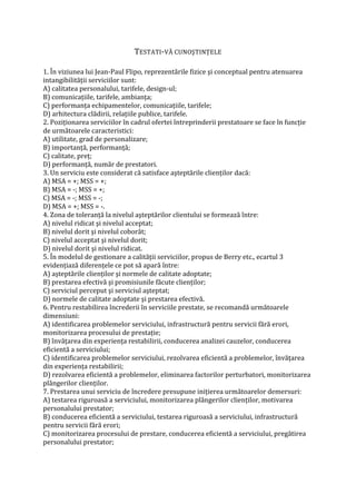 TESTATI-VĂ CUNOŞTINŢELE
1. În viziunea lui Jean-Paul Flipo, reprezentările fizice şi conceptual pentru atenuarea
intangibilităţii serviciilor sunt:
A) calitatea personalului, tarifele, design-ul;
B) comunicaţiile, tarifele, ambianţa;
C) performanţa echipamentelor, comunicaţiile, tarifele;
D) arhitectura clădirii, relaţiile publice, tarifele.
2. Poziţionarea serviciilor în cadrul ofertei întreprinderii prestatoare se face în funcţie
de următoarele caracteristici:
A) utilitate, grad de personalizare;
B) importanţă, performanţă;
C) calitate, preţ;
D) performanţă, număr de prestatori.
3. Un serviciu este considerat că satisface aşteptările clienţilor dacă:
A) MSA = +; MSS = +;
B) MSA = -; MSS = +;
C) MSA = -; MSS = -;
D) MSA = +; MSS = -.
4. Zona de toleranţă la nivelul aşteptărilor clientului se formează între:
A) nivelul ridicat şi nivelul acceptat;
B) nivelul dorit şi nivelul coborât;
C) nivelul acceptat şi nivelul dorit;
D) nivelul dorit şi nivelul ridicat.
5. În modelul de gestionare a calităţii serviciilor, propus de Berry etc., ecartul 3
evidenţiază diferenţele ce pot să apară între:
A) aşteptările clienţilor şi normele de calitate adoptate;
B) prestarea efectivă şi promisiunile făcute clienţilor;
C) serviciul perceput şi serviciul aşteptat;
D) normele de calitate adoptate şi prestarea efectivă.
6. Pentru restabilirea încrederii în serviciile prestate, se recomandă următoarele
dimensiuni:
A) identificarea problemelor serviciului, infrastructură pentru servicii fără erori,
monitorizarea procesului de prestaţie;
B) învăţarea din experienţa restabilirii, conducerea analizei cauzelor, conducerea
eficientă a serviciului;
C) identificarea problemelor serviciului, rezolvarea eficientă a problemelor, învăţarea
din experienţa restabilirii;
D) rezolvarea eficientă a problemelor, eliminarea factorilor perturbatori, monitorizarea
plângerilor clienţilor.
7. Prestarea unui serviciu de încredere presupune iniţierea următoarelor demersuri:
A) testarea riguroasă a serviciului, monitorizarea plângerilor clienţilor, motivarea
personalului prestator;
B) conducerea eficientă a serviciului, testarea riguroasă a serviciului, infrastructură
pentru servicii fără erori;
C) monitorizarea procesului de prestare, conducerea eficientă a serviciului, pregătirea
personalului prestator;
 