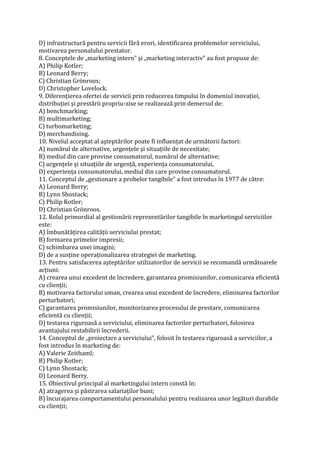 D) infrastructură pentru servicii fără erori, identificarea problemelor serviciului,
motivarea personalului prestator.
8. Conceptele de „marketing intern” şi „marketing interactiv” au fost propuse de:
A) Philip Kotler;
B) Leonard Berry;
C) Christian Grönroos;
D) Christopher Lovelock.
9. Diferenţierea ofertei de servicii prin reducerea timpului în domeniul inovaţiei,
distribuţiei şi prestării propriu-zise se realizează prin demersul de:
A) benchmarking;
B) multimarketing;
C) turbomarketing;
D) merchandising.
10. Nivelul acceptat al aşteptărilor poate fi influenţat de următorii factori:
A) numărul de alternative, urgenţele şi situaţiile de necesitate;
B) mediul din care provine consumatorul, numărul de alternative;
C) urgenţele şi situaţiile de urgenţă, experienţa consumatorului,
D) experienţa consumatorului, mediul din care provine consumatorul.
11. Conceptul de „gestionare a probelor tangibile” a fost introdus în 1977 de către:
A) Leonard Berry;
B) Lynn Shostack;
C) Philip Kotler;
D) Christian Grönroos.
12. Rolul primordial al gestionării reprezentărilor tangibile în marketingul serviciilor
este:
A) îmbunătăţirea calităţii serviciului prestat;
B) formarea primelor impresii;
C) schimbarea unei imagini;
D) de a susţine operaţionalizarea strategiei de marketing.
13. Pentru satisfacerea aşteptărilor utilizatorilor de servicii se recomandă următoarele
acţiuni:
A) crearea unui excedent de încredere, garantarea promisiunilor, comunicarea eficientă
cu clienţii;
B) motivarea factorului uman, crearea unui excedent de încredere, eliminarea factorilor
perturbatori;
C) garantarea promisiunilor, monitorizarea procesului de prestare, comunicarea
eficientă cu clienţii;
D) testarea riguroasă a serviciului, eliminarea factorilor perturbatori, folosirea
avantajului restabilirii încrederii.
14. Conceptul de „proiectare a serviciului”, folosit în testarea riguroasă a serviciilor, a
fost introdus în marketing de:
A) Valerie Zeithaml;
B) Philip Kotler;
C) Lynn Shostack;
D) Leonard Berry.
15. Obiectivul principal al marketingului intern constă în:
A) atragerea şi păstrarea salariaţilor buni;
B) încurajarea comportamentului personalului pentru realizarea unor legături durabile
cu clienţii;
 