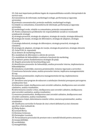23. Cele mai importante probleme legate de responsabilitatea socială a întreprinderii de
servicii sunt:
A) transmiterea de informaţii, marketingul ecologic, performanţa şi siguranţa
serviciului;
B) protecţia consumatorului, protecţia mediului, marketingul ecologic;
C) relaţiile cu comunitatea, transmiterea de informaţii, performanţa şi siguranţa
serviciului;
D) marketingul verde, relaţiile cu comunitatea, protecţia consumatorului.
24. Pentru soluţionarea problemelor de responsabilitate socială se recomandă
următoarele strategii:
A) strategia proactivă, strategia de adaptare, strategia de reacţie, strategia defensivă;
B) strategia de reacţie, strategia de diferenţiere, strategia de adaptare, strategia
ofensivă;
C) strategia defensivă, strategia de diferenţiere, strategia proactivă, strategia de
extindere;
D) strategia de adaptare, strategia de reacţie, strategia de penetrare, strategia ofensivă.
25. Ciclul P.D.C.A. reprezintă:
A) un demers de marketing intern;
B) o modalitate de diferenţiere a ofertei de servicii;
C) o modalitate de îmbunătăţire continuă a funcţiunii de marketing;
D) un demers pentru fundamentarea strategiei de piaţă.
26. Etapele procesului de benchmarking sunt:
A) identificarea proceselor de îmbunătăţit, analiza proceselor interne, implementarea
îmbunătăţirilor;
B) stimularea creativităţii, onorarea promisiunilor, testarea riguroasă a serviciilor;
C) motivarea factorului uman, analiza proceselor interne, implicarea managementului
de top;
D) onorarea promisiunilor, implicarea managementului de top, implementarea
îmbunătăţirilor.
27. Derularea unui program de măsurare a satisfacţiei clientului presupune parcurgerea
următoarelor faze:
A) eliminarea risipei, desfăşurarea unei cercetări calitative, desfăşurarea unei cercetări
cantitative, analiza rezultatelor;
B) determinarea zonelor critice, desfăşurarea unei cercetări calitative, desfăşurarea
unei cercetări cantitative, analiza rezultatelor;
C) onorarea promisiunilor, desfăşurarea unei cercetări calitative, desfăşurarea unei
cercetări cantitative, analiza rezultatelor;
D) eliminarea risipei, determinarea zonelor critice, onorarea promisiunilor, analiza
rezultatelor.
28. Clasificarea serviciilor în funcţie de cinci criterii definitorii şi cinci elemente
specifice a fost realizată de:
A) Philip Kotler;
B) Leonard Berry;
C) Christian Grönroos;
D) Christopher Lovelock.
29. Personalizarea procesului de prestare este o metodă folosită pentru atenuarea:
A) inseparabilităţii;
B) variabilităţii;
C) intangibilităţii;
 