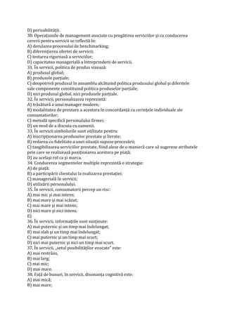 D) perisabilităţii.
30. Operaţiunile de management asociate cu pregătirea serviciilor şi cu conducerea
cererii pentru servicii se reflectă în:
A) derularea procesului de benchmarking;
B) diferenţierea ofertei de servicii;
C) testarea riguroasă a serviciilor;
D) capacitatea managerială a întreprinderii de servicii.
31. În servicii, politica de produs vizează:
A) produsul global;
B) produsele parţiale;
C) deopotrivă produsul în ansamblu alcătuind politica produsului global şi diferitele
sale componente constituind politica produselor parţiale;
D) nici produsul global, nici produsele parţiale.
32. În servicii, personalizarea reprezintă:
A) trăsătură a unui manager modern;
B) modalitatea de prestare a acestora în concordanţă cu cerinţele individuale ale
consumatorilor;
C) metodă specifică personalului firmei;
D) un mod de a discuta cu oamenii.
33. În servicii simbolurile sunt utilizate pentru:
A) inscripţionarea produselor prestate şi livrate;
B) redarea cu fidelitate a unei situaţii supuse procesării;
C) tangibilizarea serviciilor prestate, fiind alese de o manieră care să sugereze atributele
prin care se realizează poziţionarea acestora pe piaţă;
D) au acelaşi rol ca şi marca.
34. Conducerea segmentelor multiple reprezintă o strategie:
A) de piaţă;
B) a participării clientului la realizarea prestaţiei;
C) managerială în servicii;
D) utilizării personalului.
35. În servicii, consumatorii percep un risc:
A) mai mic şi mai intens;
B) mai mare şi mai scăzut;
C) mai mare şi mai intens;
D) nici mare şi nici intens.
E)
36. În servicii, informaţiile sunt susţinute:
A) mai puternic şi un timp mai îndelungat;
B) mai slab şi un timp mai îndelungat;
C) mai puternic şi un timp mai scurt;
D) nici mai puternic şi nici un timp mai scurt.
37. În servicii, „setul posibilităţilor evocate” este:
A) mai restrâns,
B) mai larg;
C) mai mic;
D) mai mare.
38. Faţă de bunuri, în servicii, disonanţa cognitivă este:
A) mai mică;
B) mai mare;
 
