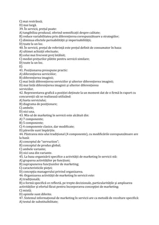 C) mai restrânsă;
D) mai largă.
39. În servicii, preţul poate:
A) tangibiliza produsul, oferind semnificaţii despre calitate;
B) reduce variabilitatea prin diferenţierea corespunzătoare a strategiilor;
C) diminua efectele perisabilităţii şi imperisabilităţii;
D) toate la un loc.
40. În servicii, preţul de referinţă este preţul definit de consumator în baza:
A) ultimei achiziţii efectuate;
B) celui mai frecvent preţ întâlnit;
C) mediei preţurilor plătite pentru servicii similare;
D) toate la un loc.
E)
41. Poziţionarea presupune practic:
A) diferenţierea serviciilor;
B) diferenţierea imaginii;
C) mai întâi diferenţierea serviciilor şi ulterior diferenţierea imaginii;
D) mai întâi diferenţierea imaginii şi ulterior diferenţierea
serviciilor.
42. Reprezentarea grafică a poziţiei deţinute la un moment dat de o firmă în raport cu
concurenţii săi se realizează utilizând:
A) harta serviciului;
B) diagrama de poziţionare;
C) ambele;
D) nici una.
43. Mix-ul de marketing în servicii este alcătuit din:
A) 7 componente;
B) 5 componente;
C) 4 componente clasice, dar modificate;
D) părerile sunt împărţite.
44. Păstrarea mix-ului tradiţional (4 componente), cu modificările corespunzătoare are
la bază:
A) conceptul de “servuction”;
B) conceptul de produs global;
C) ambele variante;
D) nici una din variante.
45. La baza organizării specifice a activităţii de marketing în servicii stă:
A) gruparea activităţilor pe funcţiuni;
B) suprapunerea funcţiunilor de marketing;
C) caracteristicile pieţei;
D) concepţia managerului privind organizarea.
46. Organizarea activităţii de marketing în servicii este:
A) tradiţională;
B) o formă specifică ce reflectă, pe trepte decizionale, particularităţile şi amploarea
activităţilor şi efortul făcut pentru încorporarea concepţiei de marketing;
C) mixtă;
D) opiniile sunt diferite.
47. Sistemul informaţional de marketing în servicii are ca metodă de recoltare specifică:
A) testul de substituibilitate;
 
