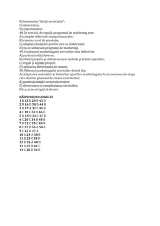 B) întocmirea “hărţii serviciului”;
C) observarea;
D) experimentul.
48. În servicii, de regulă, programul de marketing este:
A) complet diferit de situaţia bunurilor;
B) comun cu cel de prestaţie;
C) adaptat situaţiilor pentru care se elaborează;
D) nu se utilizează programe de marketing.
49. Conţinutul marketingului serviciilor este definit de:
A) particularităţi diverse;
B) obiect propriu şi utilizarea unor metode şi tehnici specifice;
C) reguli şi legităţi proprii;
D) aplicarea diferenţiată pe ramuri.
50. Obiectul marketingului serviciilor derivă din:
A) adaptarea metodelor şi tehnicilor specifice marketingului la succesiunea de etape
care descriu procesul de creare a serviciilor;
B) particularităţile sectorului terţiar;
C) diversitatea şi complexitatea serviciilor;
D) caracterul rigid al ofertei.
RĂSPUNSURI CORECTE
1 B 15 B 29 B 43 D
2 B 16 D 30 D 44 B
3 D 17 A 31 C 45 B
4 C 18 C 32 B 46 B
5 D 19 D 33 C 47 B
6 C 20 C 34 B 48 B
7 B 21 C 35 C 49 B
8 C 22 B 36 A 50 A
9 C 23 D 37 A
10 A 24 A 38 B
11 B 25 C 39 D
12 D 26 A 40 D
13 A 27 B 41 C
14 C 28 D 42 B
 