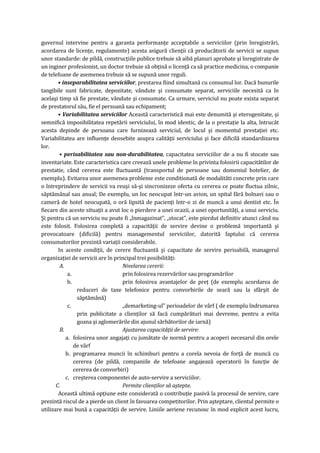 guvernul intervine pentru a garanta performanţe acceptabile a serviciilor (prin înregistrări,
acordarea de licenţe, regulamente) acesta asigură clienţii că producătorii de servicii se supun
unor standarde: de pildă, construcţiile publice trebuie să aibă planuri aprobate şi înregistrate de
un inginer profesionist, un doctor trebuie să obţină o licenţă ca să practice medicina, o companie
de telefoane de asemenea trebuie să se supună unor reguli.
• inseparabilitatea serviciilor, prestarea fiind simultană cu consumul lor. Dacă bunurile
tangibile sunt fabricate, depozitate, vândute şi consumate separat, serviciile necesită ca în
acelaşi timp să fie prestate, vândute şi consumate. Ca urmare, serviciul nu poate exista separat
de prestatorul său, fie el persoană sau echipament;
• Variabilitatea serviciilor Această caracteristică mai este denumită şi eterogenitate, şi
semnifică imposibilitatea repetării serviciului, în mod identic, de la o prestaţie la alta, întrucât
acesta depinde de persoana care furnizează serviciul, de locul şi momentul prestaţiei etc.
Variabilitatea are influenţe deosebite asupra calităţii serviciului şi face dificilă standardizarea
lor.
• perisabilitatea sau non-durabilitatea, capacitatea serviciilor de a nu fi stocate sau
inventariate. Este caracteristica care creează unele probleme în privinta folosirii capacitătilor de
prestatie, când cererea este fluctuantă (transportul de persoane sau domeniul hotelier, de
exemplu). Evitarea unor asemenea probleme este conditionată de modalităti concrete prin care
o întreprindere de servicii va reuşi să-şi sincronizeze oferta cu cererea ce poate fluctua zilnic,
săptămânal sau anual; De exemplu, un loc neocupat într-un avion, un spital fără bolnavi sau o
cameră de hotel neocupată, o oră lipsită de pacienţi într-o zi de muncă a unui dentist etc. În
fiecare din aceste situaţii a avut loc o pierdere a unei ocazii, a unei oportunităţi, a unui serviciu.
Şi pentru că un serviciu nu poate fi „înmagazinat”, „stocat”, este pierdut definitiv atunci când nu
este folosit. Folosirea completă a capacităţii de servire devine o problemă importantă şi
provocatoare (dificilă) pentru managementul serviciilor, datorită faptului că cererea
consumatorilor prezintă variaţii considerabile.
In aceste condiţii, de cerere fluctuantă şi capacitate de servire perisabilă, managerul
organizaţiei de servicii are în principal trei posibilităţi:
A. Nivelarea cererii:
a. prin folosirea rezervărilor sau programărilor
b. prin folosirea avantajelor de preţ (de exemplu acordarea de
reduceri de taxe telefonice pentru convorbirile de seară sau la sfârşit de
săptămână)
c. „demarketing-ul” perioadelor de vârf ( de exemplu îndrumarea
prin publicitate a clienţilor să facă cumpărături mai devreme, pentru a evita
goana şi aglomerările din ajunul sărbătorilor de iarnă)
B. Ajustarea capacităţii de servire:
a. folosirea unor angajaţi cu jumătate de normă pentru a acoperi necesarul din orele
de vârf
b. programarea muncii în schimburi pentru a corela nevoia de forţă de muncă cu
cererea (de pildă, companiile de telefoane angajează operatorii în funcţie de
cererea de convorbiri)
c. creşterea componentei de auto-servire a serviciilor.
C. Permite clienţilor să aştepte.
Această ultimă opţiune este considerată o contribuţie pasivă la procesul de servire, care
prezintă riscul de a pierde un client în favoarea competitorilor. Prin aşteptare, clientul permite o
utilizare mai bună a capacităţii de servire. Liniile aeriene recunosc în mod explicit acest lucru,
 