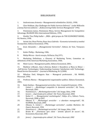 BIBLIOGRAFIE
1. Androniceanu Armenia – Managementul schimbărilor, Ed.ALL, 1998;
2. Clive Holtham „Key Challenges for Public Services Delivery” , Leslie Willcocks
şi Jenny Harrow (editori) – „Rediscovering Public Services Management” 1992;
3. Fitzimmons James, Fitzimmons Mona, Service Management for Competitive
Advantage, McGRAW-HILL International Editions, 1994;
4. Hindler Tim, Philip Sadler – „MBA – ghid propus de THE ECONOMIST BOOKS,
Ed. Nemira, 1998.
5. Istrate Ion, Bran Florina, Roşu Anca Gabriela - Economia turismului şi mediul
înconjurător, Editura Economică, 1996;
6. Jivan Alexandru – „Managementul Serviciilor”, Editura de Vest, Timişoara
1998;
7. Kotler Phillip – Marketing, 1986;
8. Maliţa Mircea - Aurul cenuşiu, Ed.Dacia, Cluj,1971;
9. Marketing Definitions, a Glossary of Marketing Terms, Commitee on
definitions of the American Marketing Association, 1960;
10. Matei Lucica - Management public, Editura Economică, 2001;
11. Matthew L.Meuter, Amy L.Ostrom, Robert I. Roundtree şi Mary Jo Bitner –
„Self-Service Technologies: Understanding Customer Satisfaction with Technology-
Based Service Encounters” – Jourmal of Marketing, Nr.3/2000;
12. Mihuleac Emil, Stângaciu Stan – Managerul profesionist , Ed. MAIKO,
Bucureşti, 1996;
13. Profiroiu Marius – Managementul organizaţiilor publice, Editura Economică,
2001;
14. Radu Emilian – Managementul serviciilor, Univ. Creştină D.Cantemir, 1994;
15. Cetină I. - „Marketingul competitiv în domeniul serviciilor", Ed. Teora,
Bucureşti, 2001
16. Dumitrescu L. - „Marketingulserviciilor", Ed. Imago, Sibiu, 1998
17. Juran J. - „Supremaţia prin calitate", Ed. Teora, Bucureşti, 2002
18. Kotler P. - „ Managementul marketingului", Ediţia aV-a, Editura Teora,
Bucureşti, 2008, p.1047.
19. Olteanu V. - „Marketingul serviciilor - o abordare managerială", Ed.
ECOMAR, Bucureşti, 2005
20. Olteanu V., Cetină I. - „Marketingul serviciilor", coediţie Marketer, Ed.
Expert, Bucureşti, 1994.
21. Dumitrescu L. - „Marketingul serviciilor", Ed. Imago, Sibiu, 1998
22. Bruhn M - „Orientarea spre client - temelia afacerii de succes", Ed.
Economică, Bucureşti, 2001
23. Juran J. - „Supremaţia prin calitate", Ed. Teora, Bucureşti, 2002
 