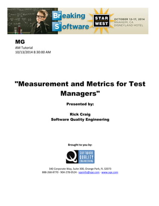 MG
AM Tutorial
10/13/2014 8:30:00 AM
"Measurement and Metrics for Test
Managers"
Presented by:
Rick Craig
Software Quality Engineering
Brought to you by:
340 Corporate Way, Suite 300, Orange Park, FL 32073
888-268-8770 ∙ 904-278-0524 ∙ sqeinfo@sqe.com ∙ www.sqe.com
 