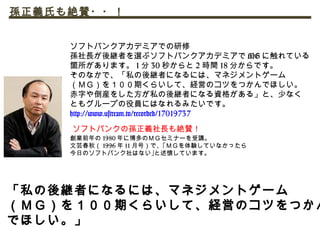 ソフトバンクの孫正義社長も絶賛！
創業前年の 1980 年に博多のＭＧセミナーを受講。
文芸春秋（ 1996 年 11 月号）で、｢ＭＧを体験していなかったら
今日のソフトバンク社はない｣と述懐しています。
ソフトバンクアカデミアでの研修
孫社長が後継者を選ぶソフトバンクアカデミアで MG に触れている
箇所があります。 1 分 30 秒からと 2 時間 18 分からです。
そのなかで、「私の後継者になるには、マネジメントゲーム
（ＭＧ）を１００期くらいして、経営のコツをつかんでほしい。
赤字や倒産をした方が私の後継者になる資格がある」と、少なく
ともグループの役員にはなれるみたいです。
http://www.ustream.tv/recorded/17019737
孫正義氏も絶賛・・！
「私の後継者になるには、マネジメントゲーム
（ＭＧ）を１００期くらいして、経営のコツをつかん
でほしい。」
 