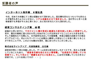 経営コンサルティング業　 M 様
結論から言いますと、マネジメント層の育成に最適な大変充実した楽しい研修でした。
前半、競合の戦略に振り回され売上をあげることが出来なかったことにより大きな赤字。
そして戦略をたてる際にも、先ず経常を決定しての販管費、単価 × 個数の逆算式での策定
がリアルだった。何よりもマーケットには競合と顧客しか居ないことを強く感じとること
ができたことです。このような機会を頂き、誠にありがとうございました。
インターネット制作業　 K 副社長
　
今回、初めての体験にて３期分経験させて頂きました。固定費を抑えたつもりでも抑えら
れず販売も思うようにいかない。リアル体験をさせて頂きました。投げ売りと思った価
…格破壊でも単価がそんなに悪くない など気付きをたくさん頂きました。
受講者の声
株式会社ライトアップ　代表取締役　白石崇
経営者仲間と 5 期分体験しました。ゲーム自体も相当おもしろかったです。孫さんが絶賛
していることもあり、「経営者目線を持たせたい管理職」「社長相手に営業している
営業マン」そして何より「業績をあげたい社長さん」にはぜひ受講していただきたい
研修です。（少々お高いですが・・・）
 