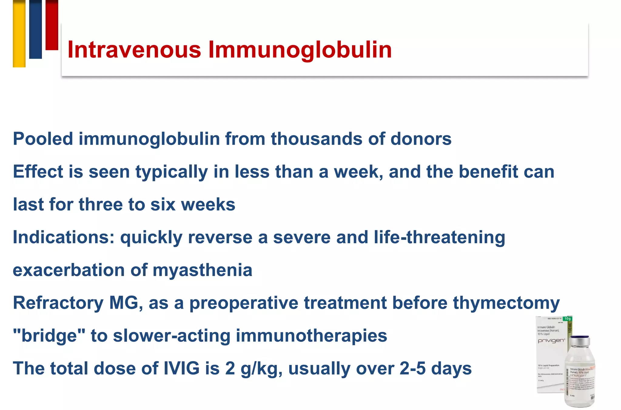 Pooled immunoglobulin from thousands of donors
Effect is seen typically in less than a week, and the benefit can
last for three to six weeks
Indications: quickly reverse a severe and life-threatening
exacerbation of myasthenia
Refractory MG, as a preoperative treatment before thymectomy
"bridge" to slower-acting immunotherapies
The total dose of IVIG is 2 g/kg, usually over 2-5 days
Intravenous Immunoglobulin
 