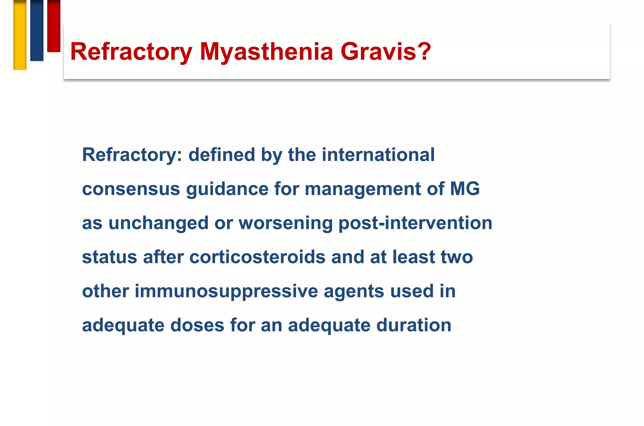 Refractory: defined by the international
consensus guidance for management of MG
as unchanged or worsening post-intervention
status after corticosteroids and at least two
other immunosuppressive agents used in
adequate doses for an adequate duration
Refractory Myasthenia Gravis?
 