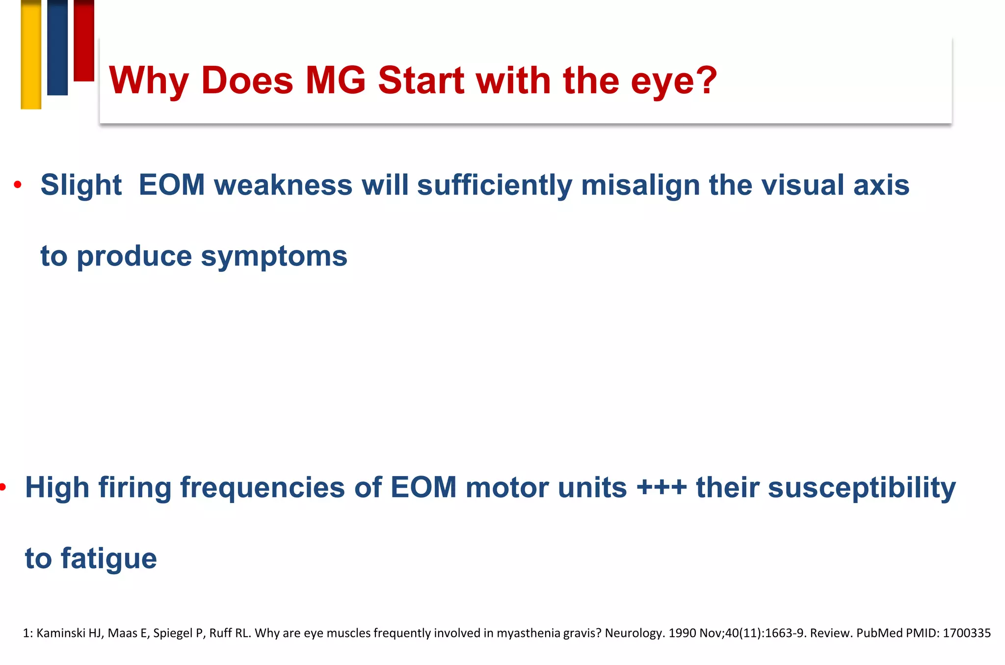 Why Does MG Start with the eye?
• High firing frequencies of EOM motor units +++ their susceptibility
to fatigue
• Slight EOM weakness will sufficiently misalign the visual axis
to produce symptoms
1: Kaminski HJ, Maas E, Spiegel P, Ruff RL. Why are eye muscles frequently involved in myasthenia gravis? Neurology. 1990 Nov;40(11):1663-9. Review. PubMed PMID: 1700335
 