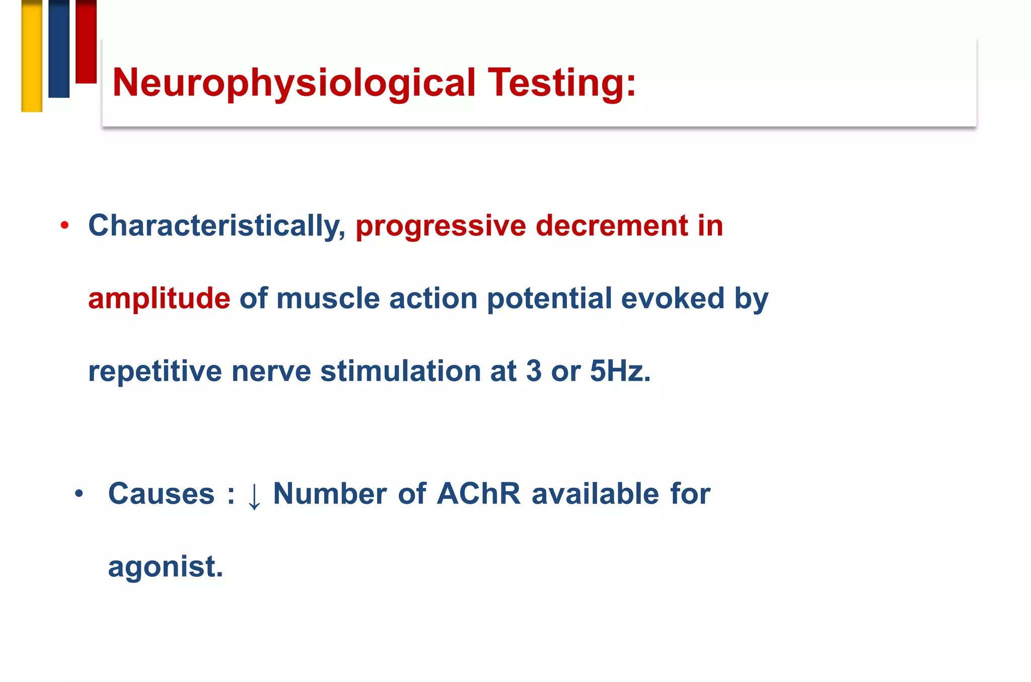 Neurophysiological Testing:
• Characteristically, progressive decrement in
amplitude of muscle action potential evoked by
repetitive nerve stimulation at 3 or 5Hz.
• Causes : ↓ Number of AChR available for
agonist.
 