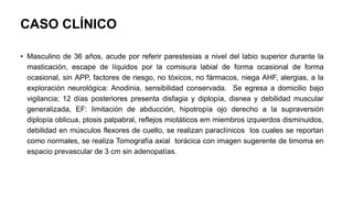 CASO CLÍNICO
• Masculino de 36 años, acude por referir parestesias a nivel del labio superior durante la
masticación, escape de líquidos por la comisura labial de forma ocasional de forma
ocasional, sin APP, factores de riesgo, no tóxicos, no fármacos, niega AHF, alergias, a la
exploración neurológica: Anodinia, sensibilidad conservada. Se egresa a domicilio bajo
vigilancia; 12 días posteriores presenta disfagia y diplopía, disnea y debilidad muscular
generalizada, EF: limitación de abducción, hipotropía ojo derecho a la supraversión
diplopía oblicua, ptosis palpabral, reflejos miotáticos em miembros izquierdos disminuidos,
debilidad en músculos flexores de cuello, se realizan paraclínicos los cuales se reportan
como normales, se realiza Tomografía axial torácica con imagen sugerente de timoma en
espacio prevascular de 3 cm sin adenopatías.
 