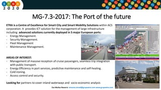 MG-7.3-2017: The Port of the future
ETRA is a Centre of Excellence for Smart City and Smart Mobility Solutions within ACS
corporation. It provides ICT solution for the management of large infrastructure
including advanced solutions currently deployed in 5 major European ports:
- Energy Management.
- Security Management.
- Fleet Management
- Maintenance Management.
AREAS OF INTEREST:
- Management of massive reception of cruise passengers, seamless trip integration
with public transport.
- Energy Efficiency in port services, predictive maintenance and self-healing.
- Cold ironing.
- Access control and security.
Looking for partners to cover inland waterways and socio-economic analysis
Eva Muñoz Navarro emunoz.etraid@grupoetra.com www.grupoetra.com
 