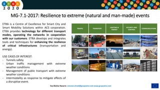 Eva Muñoz Navarro emunoz.etraid@grupoetra.com www.grupoetra.com
MG-7.1-2017: Resilience to extreme (natural and man-made) events
TRAFFIC TRANSPORT
LIGHTING &
ENERGY
COMMUNICATIONS
SECURITY AND
CONTROL
ETRA is a Centre of Excellence for Smart City and
Smart Mobility Solutions within ACS corporation.
ETRA provides technology for different transport
modes, operating the networks in cooperation
with our customers. ETRA develops and integrates
tools and techniques for enhancing the resilience
of critical infrastructures (transportation and
energy).
USE CASES OF INTEREST:
- Tunnels safety
- Urban traffic management with extreme
weather conditions
- Management of public transport with extreme
weather conditions
- Intermodality as response to mitigate effects of
a disruptive event.
 