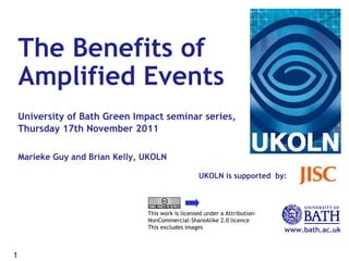 UKOLN is supported  by: www.bath.ac.uk This work is licensed under a Attribution-NonCommercial-ShareAlike 2.0 licence This excludes images The Benefits of  Amplified Events   University of Bath Green Impact seminar series, Thursday 17th November 2011   Marieke Guy and Brian Kelly, UKOLN 