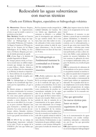 6                                            El Manantial - Número 33 - Diciembre 2006



                   Redescubrir las aguas subterráneas
                         con nuevas técnicas
    Charla con Elzbieta Skupien, especialista en hidrogeología volcánica
EL MANANTIAL: Doctora Skupien,               S.: Fue el primer estudio integral de la    EM: ¿Qué impacto tienen las desala-
su curriculum es impresionante.              realidad hidráulica de Canarias. Tal        doras en la recuperación de los acuí-
¿Como es que ha venido a ejercer su          vez habría que digitalizarlo para           feros?
profesión en las islas?                      aumentar su difusión y su utilidad          S.: Realmente el consumo va por
DRA. SKUPIEN: Estudié en Cracovia            para la investigación que realizamos        delante y a pesar de que se construyen
Ingeniería de Minas, luego me espe-          los que venimos detrás. Sin ir más          plantas desaladoras, la demanda es
cialicé en Hidrogeología en la               lejos, hace unos días realicé un estu-      tan grande que en algunas zonas se
Universidad Politécnica de Cataluña.         dio utilizando el tritio como trazador      continúa con la sobreexplotación, a
Así llegué a Canarias en 1990 para tra-      natural para estimar la edad de unas        pesar de que existe más control. Hay
bajar en los Avances de los Planes           aguas subterráneas, y fue de mucha          que estudiar e informar para tomar
Hidrológicos de La Palma, La Go-             utilidad contar con datos de hace más       decisiones de como explotar, o conti-
mera y El Hierro. Después, por razo-         de 30 años.                                 nuar perforando, en base a datos téc-
nes de índole personal, me quedé.                                                        nicos más fiables y para optimizar la
EM: ¿Como llegó a la decisión de                                                         gestión de recursos hidráulicos. En
estudiar Ingeniería de Minas?
                                             En hidrogeología es                         este contexto, la aplicación de técni-
S.: Aunque parezca trivial, en Craco-        fundamental mantener la                     cas isotópicas ambientales (tritio, oxí-
via la escuela tiene un edificio impre-                                                  geno 18, deuterio, etc.) resulta de gran
sionante que siempre me atrajo por
                                             continuidad en el tiempo                    utilidad.
su gran belleza y diseño. Además, a          de las campañas de                          EM: La reinyección de salmueras de
mi se me daban bien las matemáticas                                                      las desaladoras en los pozos costeros
                                             muestreo.
y, en Polonia, la minería es importan-                                                   es una práctica reciente en muchas is-
te. Ahora disfruto de mi profesión y                                                     las. ¿Qué nos puede decir al respecto?
me alegro de haberla escogido, aun-          EM: ¿Podría explicarnos algo sobre          S.: En este punto considero que
que es sacrificada.                          este tema del tritio?                       hacen falta medios e instrumental de
EM: La hidrogeología en Canarias             S.: Es un isótopo natural del hidróge-      control para realizar un seguimiento
siempre se ha considerado algo fasci-        no de la molécula del agua, que se          adecuado. No se pueden decir las co-
nante por los especialistas. ¿A qué se       produce en la atmósfera. En los años        sas simplemente con la teoría. Habría
debe?                                        60 su producción fue considerable           que hacer prospecciones de campo,
S.: Quizás porque es imprevisible.           como consecuencia de pruebas ter-           sondeos piloto y colocar sondas. Hay
En zonas continentales los terrenos          monucleares realizadas en las capas         que cuantificar. Se ha avanzado mu-
sedimentarios están omnipresentes.           altas de la atmósfera. Esto implica
En estas áreas puedes proyectar la           que las aguas de lluvia vienen marca-
información en el espacio con datos          das por este trazador. Dado su corto        Hay que aprovechar
tomados a cierta distancia. En las           periodo de vida, la variación de su         las nuevas técnicas para
islas esto es más difícil. Es, si se quie-   concentración en las aguas subterrá-
re, un poco aventura. Requiere una           neas está relacionada con el tiempo
                                                                                         hacer un mejor
gran formación y también algo de             de renovación, y consecuentemente           seguimiento de las aguas
intuición. Las zonas rocosas de car-         con la antigüedad de las mismas.
bonato cálcico, llamadas cársticas,          Existen diversos modelos interpreta-
                                                                                         subterráneas.
pudieran tener algunos paralelismos          tivos de su mezcla en el acuífero. Con
con lo que puede encontrarse en las          todo ello se puede estimar la edad de       cho en la instrumentación de aguas
islas.                                       las aguas subterráneas de forma bas-        subterráneas con sondas multipa-
EM: El SPA-15 fue un trabajo de              tante discreta. Evidentemente es una        ramétricas, telemando y telecontrol,
hidrogeología importante realizado           herramienta de gran utilidad, comple-       etc., por lo que hay que aprovechar
en los años 70 por un equipo de la           mentaria a otras técnicas hidrogeoló-       estos medios.
UNESCO. ¿No cree que habría que              gicas para el estudio de sistemas acuí-     EM: ¿Qué aspectos ve más importan-
actualizarlo?                                feros.                                      tes en la investigación hidrogeológica?
 