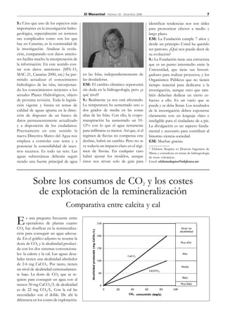 El Manantial - Número 33 - Diciembre 2006                                             7

S.: Creo que uno de los aspectos más                                                    identificar tendencias nos son útiles
importantes en la investigación hidro-                                                  para pronosticar efectos a medio y
geológica, especialmente en terrenos                                                    largo plazo.
tan complicados como son los que                                                        EM: La Fundación cumple 7 años y
hay en Canarias, es la continuidad de                                                   desde un principio Usted ha querido
la investigación. Analizar la evolu-                                                    ser patrono. ¿Qué nos puede decir de
ción, comparando con datos anterio-                                                     su evolución?
res facilita mucho la interpretación de                                                 S.: La Fundación tiene una estructura
la información. En este sentido con-                                                    que es un punto intermedio entre la
tar con datos anteriores (SPA-15,                                                       Universidad, que tiene sus Investi-
MAC-21, Canarias 2000, etc.) ha per-        en las Islas, independientemente de         gadores para realizar proyectos, y los
mitido actualizar el conocimiento           las desaladoras.                            Organismos Públicos que no tienen
hidrológico de las islas, incorporan-       EM: El cambio climático repercutirá         tiempo material para dedicarse a la
do los conocimientos recientes a los        sin duda en la hidrogeología, pero ¿a       investigación, aunque creo que tam-
actuales Planes Hidrológicos, objeto        qué nivel?                                  bién deberían dedicar un cierto es-
de próxima revisión. Toda la legisla-       S.: Realmente ya nos está afectando.        fuerzo a ello. Es un vacío que se
ción vigente y futura en temas de           La temperatura ha aumentado uno o           puede y se debe llenar. Los resultados
calidad de aguas apunta en la direc-        dos grados de media en las zonas            de la investigación deben exponerse
ción de disponer de un banco de             altas de las Islas. Con ello, la evapo-     claramente con un lenguaje claro e
datos permanentemente actualizado           transpiración ha aumentado un 10-           inteligible para el ciudadano de a pie.
y a disposición de los ciudadanos.          12% con lo que el agua remanente            La divulgación es un aspecto funda-
Precisamente en este sentido la             para infiltrarse es menor. Así que, si el   mental y necesario para contribuir al
nueva Directiva Marco del Agua nos          régimen de lluvias no compensa este         binomio ciencia-sociedad.
emplaza a controlar este tema y a           desfase, habrá un cambio. Pero no se        EM: Muchas gracias.
potenciar la sostenibilidad de nues-        ve todavía un impacto claro en el régi-
                                                                                        * Elzbieta Skupien es Doctora Ingeniera de
tros recursos. Es todo un reto. Las         men de lluvias. En cualquier caso           Minas y consultora en temas de hidrogeología
aguas subterráneas deberán seguir           habrá ajustar los modelos, aunque           de rocas volcánicas.
siendo una fuente principal de agua         éstos nos sirvan solo de guía para          Email: elzbietaskupien@telefonica.net




           Sobre los consumos de CO2 y los costes
            de explotación de la remineralización
                                 Comparativa entre calcita y cal

E      s una pregunta frecuente entre
       operadores de plantas cuanto
CO2 hay dosificar en la remineraliza-
ción para conseguir un agua adecua-
da. En el gráfico adjunto se resume la
dosis de CO2 y la alcalinidad produci-
da con los dos sistemas convenciona-
les: la calcita y la cal. Las aguas desa-
ladas tienen una alcalinidad alrededor
de 2-6 mg CaCO3. Por tanto, tienen
un nivel de alcalinidad extremadamen-
te bajo. La dosis de CO2 que se re-
quiere para conseguir un agua con al
menos 50 mg CaCO3/L de alcalinidad
es de 22 mg CO2/L. Con la cal las
necesidades son el doble. De ahí la
diferencia en los costes de explotación.
 
