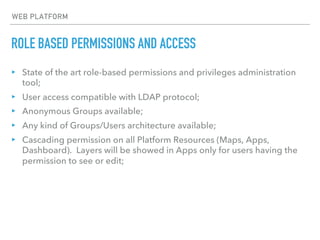 ROLE BASED PERMISSIONS AND ACCESS
WEB PLATFORM
▸ State of the art role-based permissions and privileges administration
tool;
▸ User access compatible with LDAP protocol;
▸ Anonymous Groups available;
▸ Any kind of Groups/Users architecture available;
▸ Cascading permission on all Platform Resources (Maps, Apps,
Dashboard). Layers will be showed in Apps only for users having the
permission to see or edit;
 